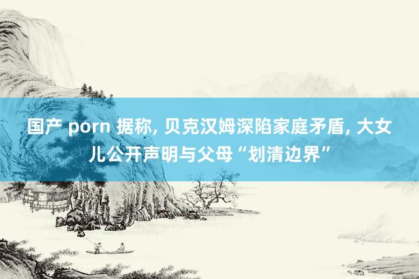 国产 porn 据称, 贝克汉姆深陷家庭矛盾, 大女儿公开声明与父母“划清边界”