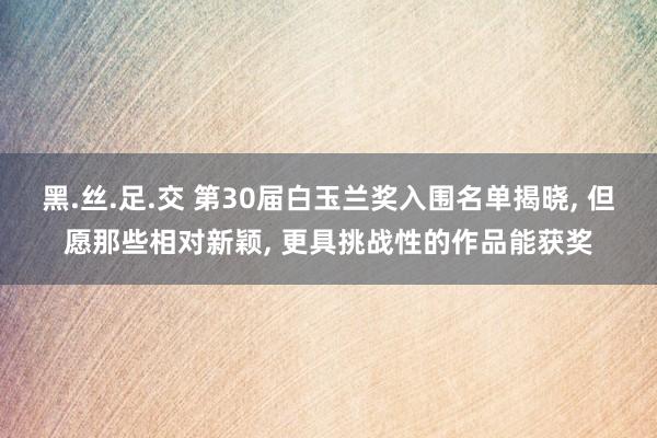 黑.丝.足.交 第30届白玉兰奖入围名单揭晓, 但愿那些相对新颖, 更具挑战性的作品能获奖