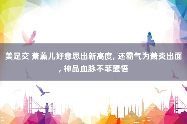美足交 萧薰儿好意思出新高度, 还霸气为萧炎出面, 神品血脉不菲醒悟