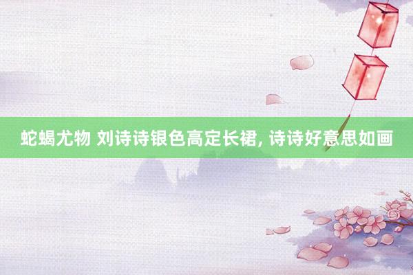 蛇蝎尤物 刘诗诗银色高定长裙, 诗诗好意思如画
