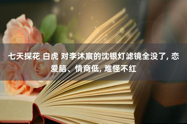 七天探花 白虎 对李沐宸的沈银灯滤镜全没了, 恋爱脑、情商低, 难怪不红
