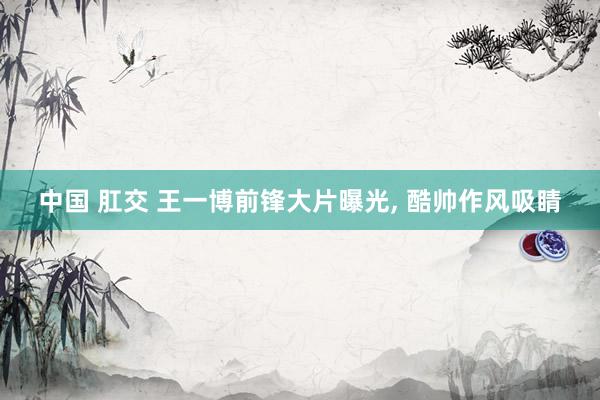 中国 肛交 王一博前锋大片曝光, 酷帅作风吸睛