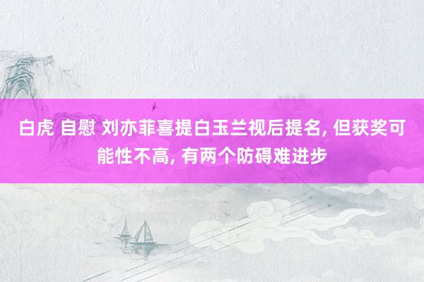 白虎 自慰 刘亦菲喜提白玉兰视后提名, 但获奖可能性不高, 有两个防碍难进步