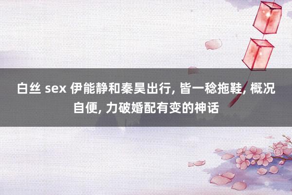 白丝 sex 伊能静和秦昊出行, 皆一稔拖鞋, 概况自便, 力破婚配有变的神话