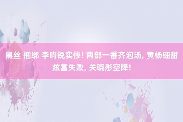 黑丝 捆绑 李昀锐实惨! 两部一番齐泡汤, 黄杨钿甜炫富失败, 关晓彤空降!