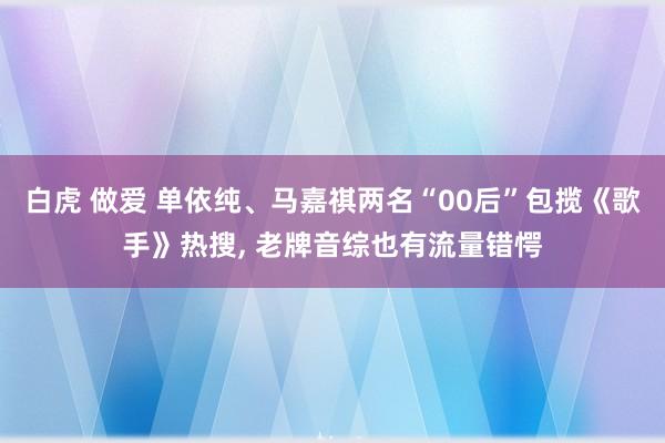 白虎 做爱 单依纯、马嘉祺两名“00后”包揽《歌手》热搜, 老牌音综也有流量错愕