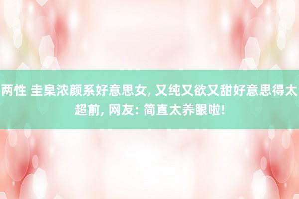 两性 圭臬浓颜系好意思女, 又纯又欲又甜好意思得太超前, 网友: 简直太养眼啦!