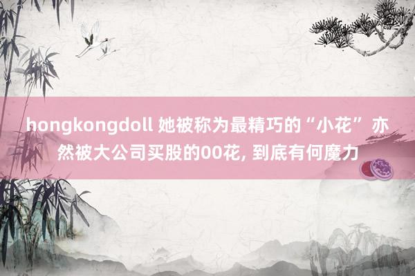 hongkongdoll 她被称为最精巧的“小花” 亦然被大公司买股的00花, 到底有何魔力
