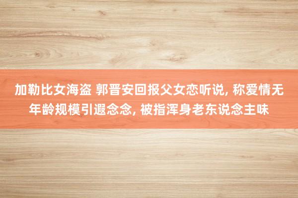加勒比女海盗 郭晋安回报父女恋听说, 称爱情无年龄规模引遐念念, 被指浑身老东说念主味