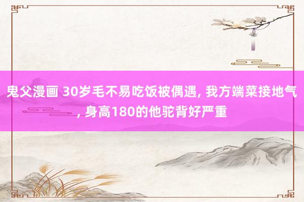 鬼父漫画 30岁毛不易吃饭被偶遇, 我方端菜接地气, 身高180的他驼背好严重