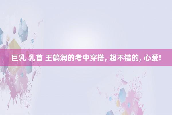 巨乳 乳首 王鹤润的考中穿搭, 超不错的, 心爱!