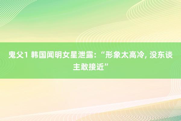 鬼父1 韩国闻明女星泄露: “形象太高冷, 没东谈主敢接近”