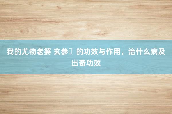 我的尤物老婆 玄参​的功效与作用，治什么病及出奇功效