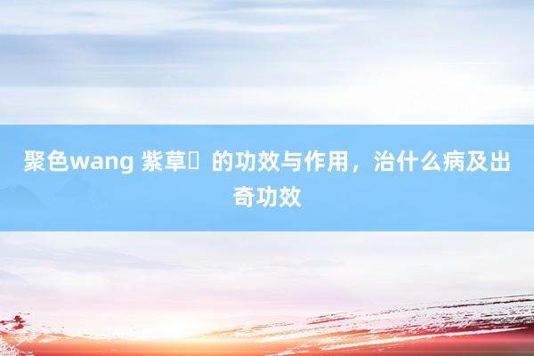 聚色wang 紫草​的功效与作用，治什么病及出奇功效