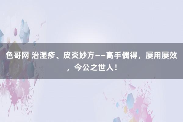 色哥网 治湿疹、皮炎妙方——高手偶得，屡用屡效，今公之世人！