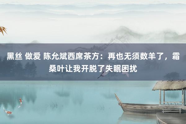 黑丝 做爱 陈允斌西席茶方：再也无须数羊了，霜桑叶让我开脱了失眠困扰