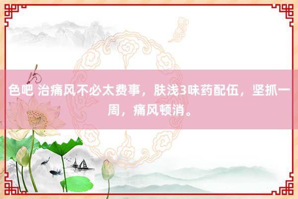 色吧 治痛风不必太费事，肤浅3味药配伍，坚抓一周，痛风顿消。