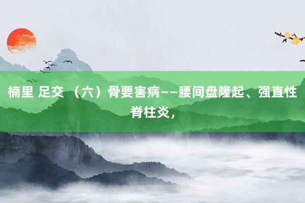 楠里 足交 （六）骨要害病——腰间盘隆起、强直性脊柱炎，