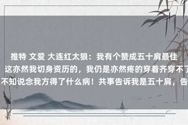 推特 文爱 大连红太狼:我有个赞成五十肩最佳的步调,无须花一分钱。这亦然我切身资历的,我仍是亦然疼的穿着齐穿不了,那时吓坏了,不知说念我方得了什么病!共事告诉我是五十肩,告诉我每天把胳背吊起来,脚离开大地,每...