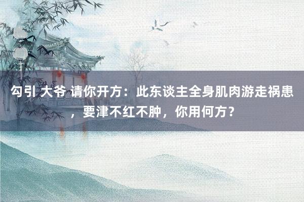 勾引 大爷 请你开方：此东谈主全身肌肉游走祸患，要津不红不肿，你用何方？