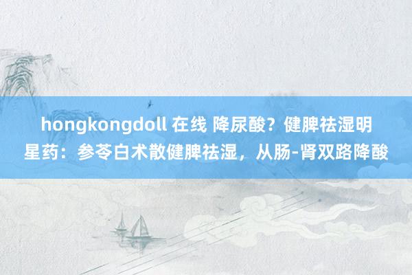 hongkongdoll 在线 降尿酸？健脾祛湿明星药：参苓白术散健脾祛湿，从肠-肾双路降酸