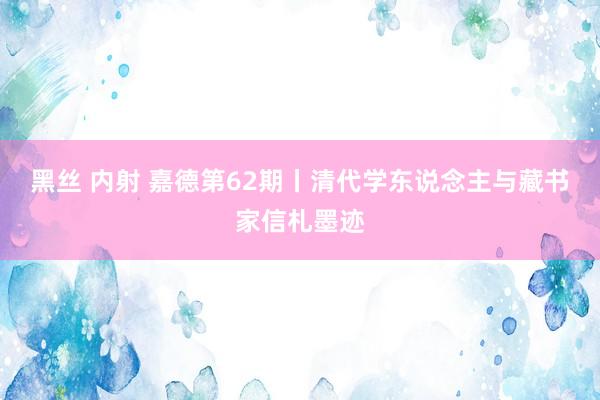 黑丝 内射 嘉德第62期丨清代学东说念主与藏书家信札墨迹