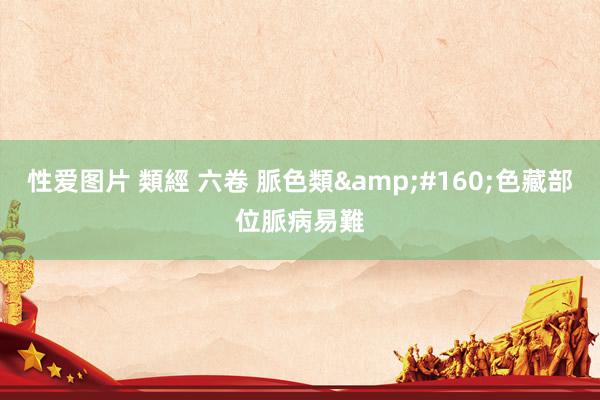 性爱图片 類經 六卷 脈色類&#160;色藏部位脈病易難
