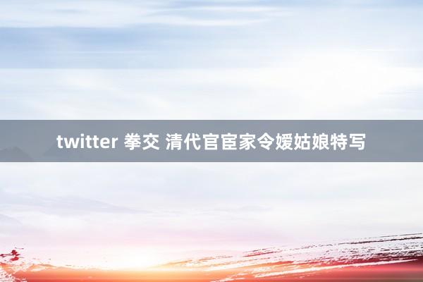 twitter 拳交 清代官宦家令嫒姑娘特写