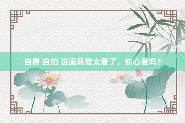 自慰 自拍 这画风我太爱了，你心爱吗？