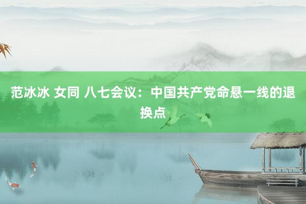 范冰冰 女同 八七会议：中国共产党命悬一线的退换点