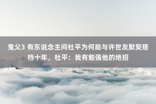 鬼父3 有东说念主问杜平为何能与许世友默契搭档十年，杜平：我有勉强他的绝招