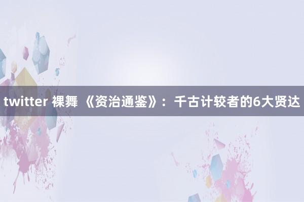 twitter 裸舞 《资治通鉴》：千古计较者的6大贤达