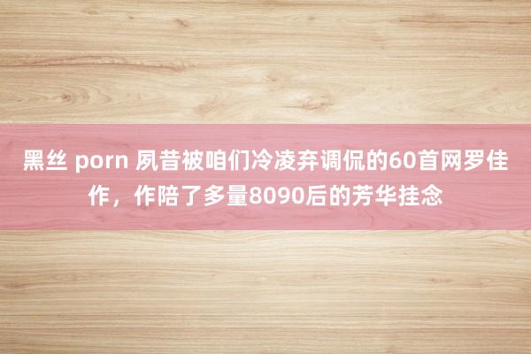 黑丝 porn 夙昔被咱们冷凌弃调侃的60首网罗佳作，作陪了多量8090后的芳华挂念