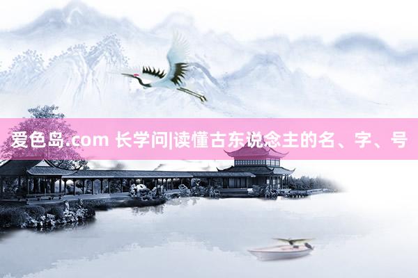 爱色岛.com 长学问|读懂古东说念主的名、字、号