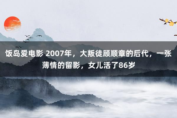 饭岛爱电影 2007年，大叛徒顾顺章的后代，一张薄情的留影，女儿活了86岁