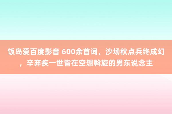 饭岛爱百度影音 600余首词，沙场秋点兵终成幻，辛弃疾一世皆在空想斡旋的男东说念主
