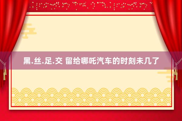 黑.丝.足.交 留给哪吒汽车的时刻未几了