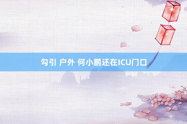 勾引 户外 何小鹏还在ICU门口