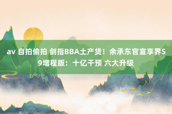 av 自拍偷拍 剑指BBA土产货！余承东官宣享界S9增程版：十亿干预 六大升级