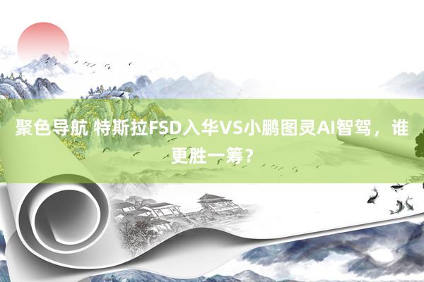 聚色导航 特斯拉FSD入华VS小鹏图灵AI智驾，谁更胜一筹？