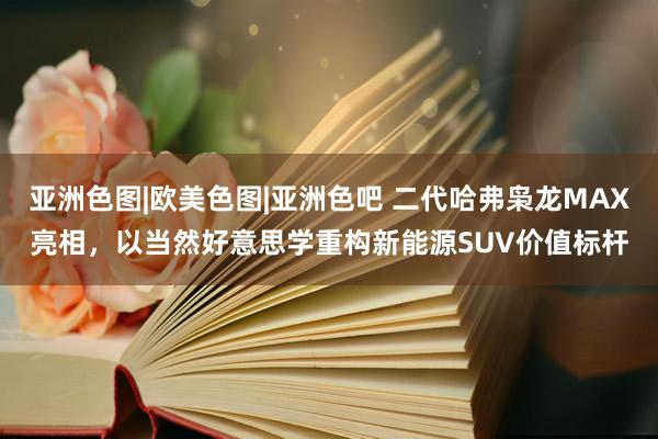 亚洲色图|欧美色图|亚洲色吧 二代哈弗枭龙MAX亮相，以当然好意思学重构新能源SUV价值标杆