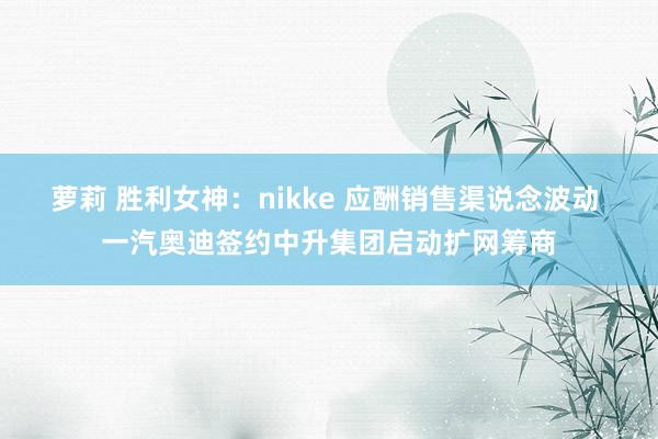 萝莉 胜利女神：nikke 应酬销售渠说念波动 一汽奥迪签约中升集团启动扩网筹商