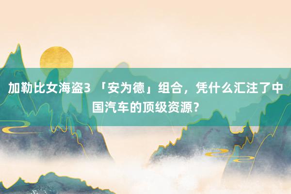 加勒比女海盗3 「安为德」组合，凭什么汇注了中国汽车的顶级资源？