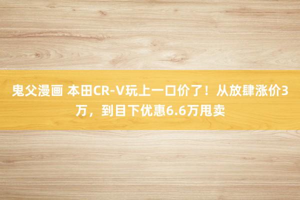 鬼父漫画 本田CR-V玩上一口价了！从放肆涨价3万，到目下优惠6.6万甩卖