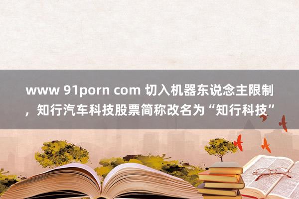 www 91porn com 切入机器东说念主限制，知行汽车科技股票简称改名为“知行科技”